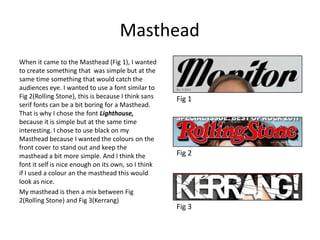Masthead
When it came to the Masthead (Fig 1), I wanted
to create something that was simple but at the
same time something that would catch the
audiences eye. I wanted to use a font similar to
Fig 2(Rolling Stone), this is because I think sans
serif fonts can be a bit boring for a Masthead.
That is why I chose the font Lighthouse,
because it is simple but at the same time
interesting. I chose to use black on my
Masthead because I wanted the colours on the
front cover to stand out and keep the
masthead a bit more simple. And I think the
font it self is nice enough on its own, so I think
if I used a colour an the masthead this would
look as nice.
My masthead is then a mix between Fig
2(Rolling Stone) and Fig 3(Kerrang)
Fig 1
Fig 2
Fig 3
 