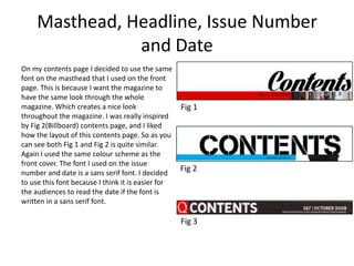 Masthead, Headline, Issue Number
and Date
On my contents page I decided to use the same
font on the masthead that I used on the front
page. This is because I want the magazine to
have the same look through the whole
magazine. Which creates a nice look
throughout the magazine. I was really inspired
by Fig 2(Billboard) contents page, and I liked
how the layout of this contents page. So as you
can see both Fig 1 and Fig 2 is quite similar.
Again I used the same colour scheme as the
front cover. The font I used on the issue
number and date is a sans serif font. I decided
to use this font because I think it is easier for
the audiences to read the date if the font is
written in a sans serif font.
Fig 1
Fig 2
Fig 3
 