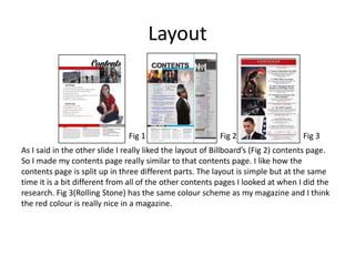 Layout
As I said in the other slide I really liked the layout of Billboard’s (Fig 2) contents page.
So I made my contents page really similar to that contents page. I like how the
contents page is split up in three different parts. The layout is simple but at the same
time it is a bit different from all of the other contents pages I looked at when I did the
research. Fig 3(Rolling Stone) has the same colour scheme as my magazine and I think
the red colour is really nice in a magazine.
Fig 1 Fig 2 Fig 3
 