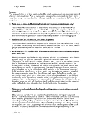Mariya Ahmed Evaluation Media AS
2 | P a g e
Language
The language I chose to write in was formal and for a well-educated audience as classical is aimed
at a more mature audience. Also, as my magazine is directed to a mature audience I have more
cover lines on my front cover, but I have followed the codes and conventions of the ‘Gramophone’
magazine.
3. What kind of media institution might distribute your music magazine and why?
The media institution that I chose to distribute my music magazine is ‘Haymarket Media
Group Ltd’ because they have already published the very popular magazines, which are
‘Classical FM’ and ‘Gramophone’. Because of this, I feel that Haymarket Media Group has good
experience and trust from local customers purchasing their magazine. Therefore this means, if
they distribute my magazine then there would be a higher chance of it becoming popular.
4. Who would be the audience for your music magazine?
The target audience for my music magazine would be affluent, well-educated readers sharing
a passion for the tranquility that classical music provides for them. This is also aimed at those
people who love to spend their weekends at concerts and theatres.
5. How did you attract/address your audience in the forms and conventions used in your
music magazine?
I feel my magazines masthead will attract my target audience as it conveys the classical genre
through the big and bold font, its simplicity would make it appeal to everyone.
The image of the model wearing a elegant light dress is very eye-catchy and it gives a mature
look to the magazine, hinting that it is slightly aimed at a mature audience. Moreover, the
female model will attract men as they will find the model attractive and would want to read
more about it and in order for them to do that, they would have to purchase the magazine.
Also, I placed the bar on the left hand side, which is similar to the ‘Gramophone’ magazine. I
feel it is a simple yet stylish way to attract readers and it gives them a sneak peek into what
the magazine contains inside. Also, the red house style makes the bar blend into the front
cover, which makes it look more realistic than a poster. Also, I placed a puff on the left hand
third similar to the ‘Gramophone’ magazine as it gives the audience an incentive to buy the
magazine. Moreover, the ye position of the reader is in a ‘Z’ shape, so the puff would be the last
thing they would see but it will then immediately make them want to purchase the magazine
as the puff includes some interesting facts about what is inside the magazine.
6. What have you learnt about technologies from the process of constructing your music
magazine?
I have used and learnt how to use several software’s which I had never previously used
before. I used ‘Microsoft Publisher’ for when I did my preliminary task. I also used ‘Microsoft
Word’ to do my questions for my questionnaire. Then, I used ‘Microsoft Edexcel’ when
converting my findings of my questionnaire into pie charts and bar charts. After that, I used
‘Photoshop’ which was more advanced software of editing my images and actually creating
my magazine. I also used ‘Google Images’ for inspiration from other magazines and to check
whether I as following the codes and conventions of a music magazine properly or not.
 