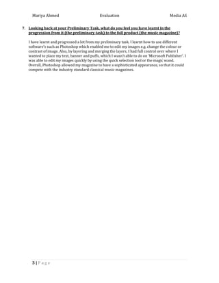 Mariya Ahmed Evaluation Media AS
3 | P a g e
7. Looking back at your Preliminary Task, what do you feel you have learnt in the
progression from it (the preliminary task) to the full product (the music magazine)?
I have learnt and progressed a lot from my preliminary task. I learnt how to use different
software’s such as Photoshop which enabled me to edit my images e.g. change the colour or
contrast of image. Also, by layering and merging the layers, I had full control over where I
wanted to place my text, banner and puffs, which I wasn’t able to do on ‘Microsoft Publisher’. I
was able to edit my images quickly by using the quick selection tool or the magic wand.
Overall, Photoshop allowed my magazine to have a sophisticated appearance, so that it could
compete with the industry standard classical music magazines.
 