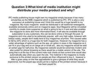 Question 3:What kind of media institution might
distribute your media product and why?
IPC media publishing house might own my magazine simply because it has many
simularities as the NME magazine which is published by IPC. IPC is also a very
successul uk publishing house and I think this would be a huge benefit to my
magazine. My music magazine would be distributed in all traditional newsagents,
available exclusively online and on magazine apps. Soul Magazine will be circulated
monthly to create more suspense on what is going to be in it next and also enables
the magazine to store alot more information/news. It will also be available through
subscription to any customers, this can be done online or through the post. Q
magazine and nme used to be extremely popular with very high sales, however with
todays soiety, people don't really tend to buy magazines anymore. This caused sales
to fall by 20% which is a huge loss for both magazines. However my magazine has a
wider advantage of options such as the app, an option in sizes in the magazine so it
can fit in your bag and so on (large a4 or small a5) , also my magazine would be sold
at certain gigs for half price. My magazines website would be extremely modern and
also suited for phone browsing so there would be a mobile version of the site. The
song that is at the top of the current indie rock charts at that current time would also
automatically play when you open the site. The material in the magazine is mostly
exclusive to the printed version so people are then influenced to buy it , however a
little is given away on the free app/website to give a glimpse of what they would
experience, but the payed app would just be a replica of the printed version because it
has been payed for.
 