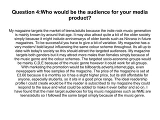 Question 4:Who would be the audience for your media
product?
My magazine targets the market of teens/adults because the indie rock music generation
is mainly known by around that age. It may also attract quite a bit of the older society
simply because it might include anniversarys of older bands such as Nirvana in future
magazines. To be successful you have to give a bit of variation. My magazine has a
very modern/ bold layout influencing the same colour scheme throughout. Its all up to
date with today's society so this should attract the targeted audiences. My magazine
targets both genders but it may attract more males than females simply because of
the music genre and the colour schemes. The targeted socio-economic groups would
be mainly C,D,E because of the music genre however it could work for all groups.
With marketing the promotion would be billboards,adverts,internet,gigs, even
newspapers with free samples of the magazine. The price of the magazine is set at
£3.60 because it is monthly so it has a slight higher price, but its still affordable for
anyone, especially students, so it sits in a good price range. The ideal readership
profile I could create would be if the reader is subscribed to my magazine they could
respond to the issue and what could be added to make it even better and so on. I
have found that the main target audiences for big music magazines such as NME are
teens/adults so I followed the same target simply because of the music genre.
 