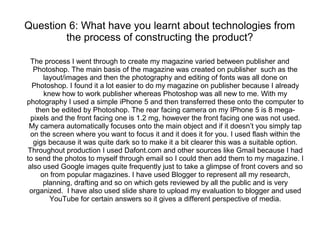 Question 6: What have you learnt about technologies from
the process of constructing the product?
The process I went through to create my magazine varied between publisher and
Photoshop. The main basis of the magazine was created on publisher such as the
layout/images and then the photography and editing of fonts was all done on
Photoshop. I found it a lot easier to do my magazine on publisher because I already
knew how to work publisher whereas Photoshop was all new to me. With my
photography I used a simple iPhone 5 and then transferred these onto the computer to
then be edited by Photoshop. The rear facing camera on my IPhone 5 is 8 mega-
pixels and the front facing one is 1.2 mg, however the front facing one was not used.
My camera automatically focuses onto the main object and if it doesn’t you simply tap
on the screen where you want to focus it and it does it for you. I used flash within the
gigs because it was quite dark so to make it a bit clearer this was a suitable option.
Throughout production I used Dafont.com and other sources like Gmail because I had
to send the photos to myself through email so I could then add them to my magazine. I
also used Google images quite frequently just to take a glimpse of front covers and so
on from popular magazines. I have used Blogger to represent all my research,
planning, drafting and so on which gets reviewed by all the public and is very
organized. I have also used slide share to upload my evaluation to blogger and used
YouTube for certain answers so it gives a different perspective of media.
 