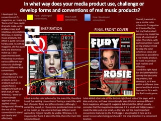 Overall, I wanted to
use a similar color
scheme to Q magazine
as it looks effective,
but my final product
varies as my model has
more of a contrast of
color. Therefore, with
each convention I used
on my product I tried
to keep the color
scheme as close and
accurate as possible to
a real media product,
to make my product
look realistic and
effective.
I used this right hand
bar and attempted to
convey the idea onto
my product, but
develop it, so it was
within a different time
period and Rock artists
featured to fit in with
the Rock music genre.
INSPIRATION
I developed the
conventions of Q
magazines, as I made my
‘Rock artist’ have really
dramatic make-up to
produce crazy and
rebellious connotations.
Whereas, in existing
music products, this
effect is quite rare and
hardly used. As with Q
magazine, she has quite
dark and distinctive
make-up. I also
experimented with
Photoshop to produce
various different eye
colours to challenge
various different Rock
conventions.
I used a similar color scheme for the main title, therefore
I used the existing convention of having a main title, with
text of smaller fonts and different colors. Although, I
varied the layout, as I have mine positioned more on top
of the model, as my camera shot was different and I
wanted my models hand to be visible. Whereas, in Q
magazine her hand it above the title, there the main title
is located lower.
I also added a barcode on the bottom right hand side of the page, with a
date and price, as I have conventionally seen this is in various different
Rock magazines, although Q magazine did not do this. Which usually
connotes that the magazine is expensive if it is small and hidden away. I
made the date and price small, as they are not the most important
conventions featured on the front page. I also situated it here as it is
easier to scan when being purchased in the shop therefore it a convenient
location.
FINAL FRONT COVER
How I challenged
conventions
How I used
conventions
How I developed
conventions
I challenged the
conventions of a real
product, as real
products such as Q
usually have a
background such as a
brick wall, or rain.
Whereas, I went for
a more simple
approach and just
applied a black
background. Allowing
the rest of the
conventions to stand
out clearly and
effectively.
 