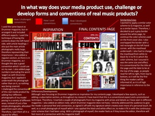 INSPIRATION FINAL CONTENTS PAGE
Similarities/Uses
I wanted to apply a similar color
scheme to Q magazine, as well
as a similar layout. Therefore, I
decided to put a grey border
around the white page, to
continue the color scheme used
on the front cover also. I also
overlapped the border with a
red rectangle on the left hand
corner, with the masthead
underneath. I also had to change
the masthead from white to
black for it to fit in which the
color scheme, but I assured it
was the same size and effect.
It is conventional for the title of
the page and the date to be at
the top of the page, as people
read for left to right, from top to
bottom, so it will be the first
thing the readers will be
informed of, as it is of high
importance in reference to the
page.
Differences/Developments
Although I was focusing on Drummer magazine as inspiration for my contents page, I developed a few aspects, such as
adding a subscription section, as throughout my research I have learnt that this is a conventional aspect and a promotional
technique. Therefore, I inserted a couple of photographs from my magazine with prices and details as I have seen in different
magazines. I also added an editors note, which Drummer magazine does not have, I directly addressed the audience to give
the reader a personal feel and connection, as signed it off with my signature which creates even more of a personal touch. As
well, as a small photograph of myself which I also applied the black and white effect on, to make it fit in with the continuous
color scheme that I had been using. With a photograph of myself, the reader feels as if they know the editor, therefore will
feel more of a connection with the magazine itself.
How I challenged
conventions
How I used
conventions
How I developed
conventions
I used the same layout as
Drummer magazine, but re-
arranged it and included
different aspects. I used the
technique of having the
contents down the left hand
side, with article headings. I
also put the main article
photographs really large,
therefore representing their
importance. I also added a
regulars section, as there is in
Drummer magazine, as I
thought this was a good
convention which I could use
on my own. I also added page
numbers (excluding the word
‘page’) as with Drummer
magazine, but I applied it
underneath the photograph
rather than on it, so nothing
was being covered.
I challenged the conventions
of this real media product by
adding four different
photographs of my model
posing in a variety of different
ways, instead of just a few
simple photographs, allocated
apart from each other.
Therefore, I put them all in a
square for effect.
 
