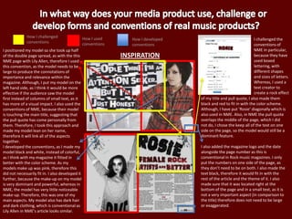 INSPIRATION
How I challenged
conventions
How I used
conventions
How I developed
conventions
I positioned my model so she took up half
of the double page spread, as with the this
NME page with Lily Allen, therefore I used
this convention, as the model needs to be
large to produce the connotations of
importance and relevance within the
magazine. Although, I put my model on the
left hand side, as I think it would be more
effective if the audience saw the model
first instead of columns of small text, as it
has more of a visual impact. I also used the
conventions of NME, because their model
is touching the main title, suggesting that
the pull quote has come personally from
them. Therefore, I took this approach and
made my model lean on her name,
therefore it will link all of the aspects
together.
I developed the conventions, as I made my
model black and white, instead of colorful,
as I think with my magazine it fitted in
better with the color scheme. As my
models make up was pink, therefore this
did not necessarily fit in. I also developed it
further, because the make-up on my model
is very dominant and powerful, whereas in
NME, the model has very little noticeable
make-up. Therefore, this was one of my
main aspects. My model also has dark hair
and dark clothing, which is conventional as
Lily Allen in NME’s article looks similar.
I challenged the
conventions of
NME in particular,
because they have
used boxed
lettering, with
different shapes
and sizes of letters.
Whereas, I used a
text creator to
create a rock effect
of my title and pull quote, I also made them
black and red to fit in with the color scheme.
Although, I have put ‘Rosie’ diagonally which is
also used in NME. Also, in NME the pull quote
overlaps the middle of the page, which I did
not do, I chose the keep all of the text on one
side on the page, so the model would still be a
dominant feature.
I also added the magazine logo and the date
alongside the page number as this is
conventional in Rock music magazines. I only
put the numbers on one side of the page, as
they don’t need to be on both. I also made the
text black, therefore it would fit in with the
rest of the article and the theme of it. I also
made sure that it was located right at the
bottom of the page and in a small text, as it is
not a very important aspect (in comparison to
the title) therefore does not need to be large
or exaggerated.
 