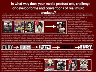 I created a Rock music magazine and I think it uses and developed the codes and conventions of real media products within the Rock magazine industry,
my magazine follows the conventions of Rock magazines I focused on during the research process. I have demonstrated my knowledge of the industry by
using the codes and conventions used in existing music magazines. I have also challenged the forms and conventions of real media products, as
stereotypically, Rock is associated with dominantly males, therefore I challenged this stereotype by focusing particularly on females.
I chose the name Fury, because it produces connotations of Rock, as it is stereotypically known to be an angry and rebellious genre of music. Therefore, the
name is short and easily recognizable and can be linked to the genre of music well. Fury is an emotion, therefore it will provoke emotion in the audience, as
they will know what Rock music is furious, therefore they will be able to relate or recognize the emotion. I developed the masthead, as it looked simple at
first, but then when I looked at real media products, they focused on ensuring the masthead provoked connotations of the Rock music industry, therefore I
used the same forms as this conventions to convey it onto my product, by developing my current idea.
I also continued the color scheme of red, grey, black and white throughout the magazine to create continuity. I used this color scheme as it was one which
was continuous throughout my research. I think it looked effective and was a good way to make particular conventions more visible with the use of color,
standing against the black and white effect. Rock music is stereotypically known to be furious and rebellious, therefore the colors produce connotations
of the genre. As red produces connotations of danger and risk, and black and white are usually the color of the clothing that Rock fans and Rock artist
wear therefore the audience can relate to this. White and grey both connote a fresh and new look, therefore because it is a new magazine it
will need these connotations to be conveyed.
Also, I also used the conventions of these real media products as I
made my article titles and details along the side red and white, which
all of these magazines have. Although, I made my title white with no
background, whereas none of the real media products have taken this
approach. I have followed the conventions of Q magazine and placed
my masthead behind my model, to represent importance.
Within the music industry a large
percentage of Rock magazines have men
featured on them, and in reference to Rock
music, men are stereotypically known to be
more successful and significant in
comparison to women. Therefore, I
challenged the convention by choosing a
female orientated Rock magazine.
 