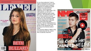 For my final production I tried to
slightly challenge the typical codes
and conventions found in popular
magazines by changing the target
audience to a more feminine
audience. I did this because
magazines such as NME target a 73%
male audience, as well as Q
magazine targeting mostly middle
aged men. This therefore left a gap
for a female audience of young
adults, one that I decided to target.
I did this by using stereotypically
feminine colours such as the pink
box around ‘BETH BULLARD.’
However, I feel by keeping blue as a
colour though out, it still allows both
genders to be represented, just
focusing on the feminine side of
things.
This contrasts slightly to NME as they
use mainly blue and red, colours
seen as typically masculine.
 