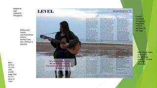 Main
article
on one
side,
avoids
page fold
so it’s
easy to
read
Main image takes
up half the
double page
spread – catches
audience
attention
Kilbourne’s
media
representation
theory –
perfect hair,
skin without a
blemish
Colours
repeated
throughout
magazine –
remind
audience of
the logo
Magazine
logo
repeated
thoughout
 