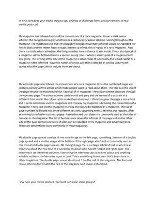 In what way does your media product use, develop or challenge forms and conventions of real
media products?
My magazine has followed some of the conventions of a rock magazine. It uses a dark colour
scheme; the background is grey and there is a red and grey colour scheme running throughout the
magazine. The masthead also gives my magazine typical conventions of what would be expected the
font is black and the letters have a rough, broken up effect, this is typical of a rock magazine. Also
there is a circle which advertises the things readers have a chance to win inside. This is also typical of
a magazine. At the bottom there is a section saying ‘plus+’ which is also typical of a magazine from
any genre. The writing at the side of the magazine is also typical of what someone would expect of a
magazine in the left third I have the names of artists and then a little bit of writing underneath
saying what the pages which include them are about.
My contents page also follows the conventions of a rock magazine. It has the numbered pages and
contains pictures of the artists which make people want to read about them. The title is at the top of
the page next to the masthead which is typical of all magazine. The colour scheme also runs through
the contents page. The colour scheme contains red and grey and the names of artists are in a
different front and in the colour red to make them stand out. I think this gives the page a nice effect
and it is not commonly used in magazines so I this way my magazine is breaking the conventions of a
magazine. I have laid out the magazine in a way that would be expected of a magazine. The list of
page numbers is divided into three different sections; upcoming events, reviews and regulars. After
examining lots of other contents pages I have observed that these are commonly used as the titles of
features in the magazine. The list of features runs down the left side of the page and on the other
side of the page contains pictures of what can be expected in the magazine and advertisements.
These are conventions found commonly in most magazines.
My double page spread consists of one main image on the left page, something common of a double
page spread and a smaller image at the bottom of the right page which not so commonly seen on
this format of double page spreads. On the right page there is a large article of text in which is an
interview about the new tour of a successful musician who has left is band and ‘gone solo’. The
interview is set into three columns. Everything the interview says is in a red colour and anything
which is not from the interview is put in bold. This is something I have seen that’s been done in
other magazines. The double page spread stands out from the rest of the magazine. The font and
colour scheme don’t match the rest of the magazine so it makes it stand out.
How does your media product represent particular social groups?
 