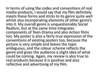 In terms of using the codes and conventions of real
media products, I would say that my film definitely
meets these forms and sticks to its genre quite well
whilst also incorporating elements of other genre’s
into it. My overall genre is unquestionably Social
Realism, but at the same time integrates
components of Teen-Drama and also Action films
too. My poster is also a fairly true expression of the
conventions of existing posters too, because the
picture is very simple and leaves the topic
ambiguous, and the colour scheme reflects the
genre and gives the audience a slight idea of what
could be coming. Again, my review is also true to
real products because it is positive and also
reflective and advertising of my film.
 