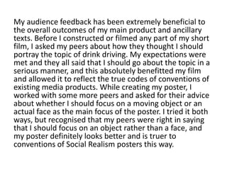 My audience feedback has been extremely beneficial to
the overall outcomes of my main product and ancillary
texts. Before I constructed or filmed any part of my short
film, I asked my peers about how they thought I should
portray the topic of drink driving. My expectations were
met and they all said that I should go about the topic in a
serious manner, and this absolutely benefitted my film
and allowed it to reflect the true codes of conventions of
existing media products. While creating my poster, I
worked with some more peers and asked for their advice
about whether I should focus on a moving object or an
actual face as the main focus of the poster. I tried it both
ways, but recognised that my peers were right in saying
that I should focus on an object rather than a face, and
my poster definitely looks better and is truer to
conventions of Social Realism posters this way.
 