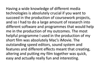 Having a wide knowledge of different media
technologies is absolutely crucial if you want to
succeed in the production of coursework projects,
and so I had to do a large amount of research into
different software and programmes that would help
me in the production of my outcomes. The most
helpful programme I used in the production of my
short film was absolutely Mac’s iMovie. The
outstanding speed editors, sound system and
features and different effects meant that creating,
altering and putting my film together was quick,
easy and actually really fun and interesting.
 