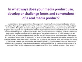 In what ways does your media product use,
develop or challenge forms and conventions
of a real media product?
I have conformed to many conventions of existing music magazines, for example using a 3 colour scheme
throughout the magazine, which aids in adding continuity. My chosen colour scheme was red, white, and black
and I used this throughout. Conventionally, magazines only use 3 colours as using too many could make the
magazine look too gaudy and unprofessional and I feel my chosen three colours look effective and fit in well with
my indie themed magazine. My front cover model, Dylan, was included on the front page, contents, and double
page spread to signify his importance to the magazine and emphasises the fact he is the main focus of this
particular issue. By not including him on the contents and DPS and just on the cover would make the magazine
lack consistency and not show his importance. In terms of fonts, I have used a selection of fonts throughout my
magazine however I have maintained a clear, bold font for subtitles and the mast head, and the same font is used
for the feature stories in my contents page again to add consistency. Consistency and continuity is extremely
important when producing a magazine as it gives it the professional feel that all magazines need in order to be
successful. I have carried out a conventions analysis on all three of my products to explore these factors.
 