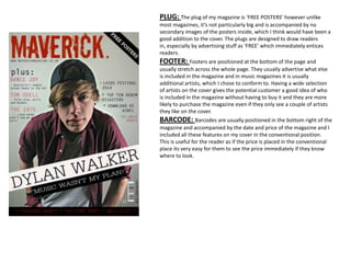 PLUG: The plug of my magazine is ‘FREE POSTERS’ however unlike
most magazines, it’s not particularly big and is accompanied by no
secondary images of the posters inside, which I think would have been a
good addition to the cover. The plugs are designed to draw readers
in, especially by advertising stuff as ‘FREE’ which immediately entices
readers.
FOOTER: Footers are positioned at the bottom of the page and
usually stretch across the whole page. They usually advertise what else
is included in the magazine and in music magazines it is usually
additional artists, which I chose to conform to. Having a wide selection
of artists on the cover gives the potential customer a good idea of who
is included in the magazine without having to buy it and they are more
likely to purchase the magazine even if they only see a couple of artists
they like on the cover.
BARCODE: Barcodes are usually positioned in the bottom right of the
magazine and accompanied by the date and price of the magazine and I
included all these features on my cover in the conventional position.
This is useful for the reader as if the price is placed in the conventional
place its very easy for them to see the price immediately if they know
where to look.
 