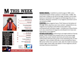 BAND INDEX: I modelled my contents page on NME, and a
conventional aspect of their contents is a band index. In NME. The
band index is always on the left of the page, and gives a list of what
bands are mentioned in the magazine and what page they are on. I
decided to adopt this convention in my magazine and chose to set it
out similarly as NME.
FOOTER: Many magazine have a ‘PLUS’ feature at the bottom of
the page, which advertises even more content. I adapted this to my
magazine, by including an extra feature story which I also
accompanied with secondary images. I included one of these footers
as its very conventional of magazines and allowed me to have even
more stories in my magazine.
OTHER FEATURES: Conforming to my target audience of young
people, I have included social network links on my contents page.
Especially now, social networks dominate and nearly every single
media product will have links to their social networking sites on their
magazines. I also included a QR code, as most smartphones have a
QR scanner which once scanned a code, takes the reader to exclusive
content. Again, these codes now appear in most magazines and are
starting to become conventional.
 