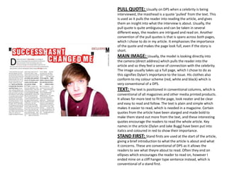PULL QUOTE: Usually on DPS when a celebrity is being
interviewed, the masthead is a quote ‘pulled’ from the text. This
is used as it pulls the reader into reading the article, and gives
them an insight into what the interview is about. Usually, the
pull quote is quite ambiguous and can be taken in several
different ways, the readers are intrigued and read on. Another
convention of the pull quotes is that is spans across both pages,
which I chose to do in my article. It emphasises the importance
of the quote and makes the page look full, even if the story is
short.
MAIN IMAGE: Usually, the model is looking directly into
the camera (direct address) which pulls the reader into the
article and so they feel a sense of connection with the celebrity.
The image usually takes up a full page, which I chose to do as
this signifies Dylan’s importance to the issue. His clothes also
conform to my colour scheme (red, white and black) which is
very conventional of a DPS.
TEXT: The text is positioned in conventional columns, which is
conventional of all magazines and other media printed products.
It allows for more text to fit the page, look neater and be clear
and easy to read and follow. The text is plain and simple which
makes it easier to read, which is needed in a magazine. Certain
quotes from the article have been alarged and made bold to
make them stand out more from the text, and these interesting
quotes encourage the readers to read the whole article. Key
names in the article (Dylan and Jake Bugg) have been put into
italics and coloured in red to show their importance.
STAND FIRST: Stand firsts are used at the start of the article,
giving a brief introduction to what the article is about and what
it concerns. These are conventional of DPS as it allows the
readers to see what theyre about to read. Often they end on
ellipses which encourages the reader to read on, however I
ended mine on a cliff hanger type sentence instead, which is
conventional of a stand first.
 