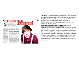 DROP CAP: Drop caps are usually put at the start of an article
and is an enlarged first letter. They are eye-catching as it is the first
thing the reader see when they read the article, and makes it
stand out. They are very conventional to magazines but I
challenged this convention by placing my drop cap in the stand
first and not the main article.
PAGE NUMBER AND MASTHEAD: All pages in
magazines are numbered to allow for readers to use the contents
page to easily access the pages they want to see. I coloured my
page numbers in red which added continuity to the magazine, but
also accompanied the page number with the magazine website.
Also, at the top of the page, I inserted the ‘M’ from the ‘Maverick’
masthead, as the magazine’s masthead are usually printed small
on every page to add consistency. I also included an ‘exclusive’
banner which many magazines do to emphasise the fact the story
is unique to them.
 