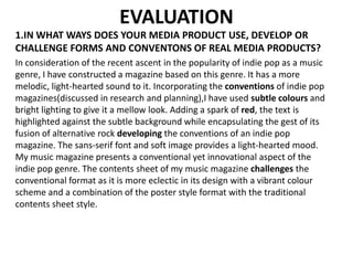 EVALUATION
1.IN WHAT WAYS DOES YOUR MEDIA PRODUCT USE, DEVELOP OR
CHALLENGE FORMS AND CONVENTONS OF REAL MEDIA PRODUCTS?
In consideration of the recent ascent in the popularity of indie pop as a music
genre, I have constructed a magazine based on this genre. It has a more
melodic, light-hearted sound to it. Incorporating the conventions of indie pop
magazines(discussed in research and planning),I have used subtle colours and
bright lighting to give it a mellow look. Adding a spark of red, the text is
highlighted against the subtle background while encapsulating the gest of its
fusion of alternative rock developing the conventions of an indie pop
magazine. The sans-serif font and soft image provides a light-hearted mood.
My music magazine presents a conventional yet innovational aspect of the
indie pop genre. The contents sheet of my music magazine challenges the
conventional format as it is more eclectic in its design with a vibrant colour
scheme and a combination of the poster style format with the traditional
contents sheet style.
 
