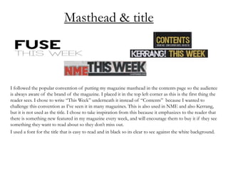 Masthead & title
I followed the popular convention of putting my magazine masthead in the contents page so the audience
is always aware of the brand of the magazine. I placed it in the top left corner as this is the first thing the
reader sees. I chose to write “This Week” underneath it instead of “Contents” because I wanted to
challenge this convention as I’ve seen it in many magazines. This is also used in NME and also Kerrang,
but it is not used as the title. I chose to take inspiration from this because it emphasizes to the reader that
there is something new featured in my magazine every week, and will encourage them to buy it if they see
something they want to read about so they don’t miss out.
I used a font for the title that is easy to read and in black so its clear to see against the white background.
 