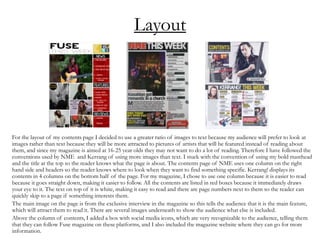Layout
For the layout of my contents page I decided to use a greater ratio of images to text because my audience will prefer to look at
images rather than text because they will be more attracted to pictures of artists that will be featured instead of reading about
them, and since my magazine is aimed at 16-25 year olds they may not want to do a lot of reading. Therefore I have followed the
conventions used by NME and Kerrang of using more images than text. I stuck with the convention of using my bold masthead
and the title at the top so the reader knows what the page is about. The contents page of NME uses one column on the right
hand side and headers so the reader knows where to look when they want to find something specific. Kerrang! displays its
contents in 4 columns on the bottom half of the page. For my magazine, I chose to use one column because it is easier to read
because it goes straight down, making it easier to follow. All the contents are listed in red boxes because it immediately draws
your eye to it. The text on top of it is white, making it easy to read and there are page numbers next to them so the reader can
quickly skip to a page if something interests them.
The main image on the page is from the exclusive interview in the magazine so this tells the audience that it is the main feature,
which will attract them to read it. There are several images underneath to show the audience what else is included.
Above the column of contents, I added a box with social media icons, which are very recognizable to the audience, telling them
that they can follow Fuse magazine on these platforms, and I also included the magazine website where they can go for more
information.
 