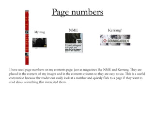 Page numbers
I have used page numbers on my contents page, just as magazines like NME and Kerrang. They are
placed in the corners of my images and in the contents column so they are easy to see. This is a useful
convention because the reader can easily look at a number and quickly flick to a page if they want to
read about something that interested them.
 