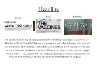 Headline
My headline is at the top of the page is this is the first thing the audience is drawn to. My
Headline is ‘Who’s That Girl?’ because the interview is with a breakthrough artist who isn’t
too well known. This challenges the headline used in NME as it says the name of the band
the article is focused on because they are well known, therefore it is used to attract people
who are fans of The Vaccines. This also challenges Kerrang! which uses a quote from the
article as their headline, as I placed my quotes in different places on the page.
 