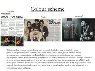Colour scheme
With the colour scheme for my double page spread, I decided to keep it simple by using
green as a staple colour and also black and white. I used black, white, yellow and red for my
front cover and contents page, but I decided to switch to green for the double page to make
my magazine appear more interesting. I didn’t want to use too many colours because i thought this would
fit better with my target audience. I kept my background white, just like the example from NME, and I
chose green and black for my text colours as they are the easiest to read. The NME magazine also keeps
it simple by using minimal colour and only using blue as a staple colour to show that it is aimed at a
sophisticated target audience.
 
