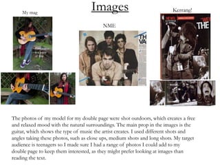 Images
The photos of my model for my double page were shot outdoors, which creates a free
and relaxed mood with the natural surroundings. The main prop in the images is the
guitar, which shows the type of music the artist creates. I used different shots and
angles taking these photos, such as close ups, medium shots and long shots. My target
audience is teenagers so I made sure I had a range of photos I could add to my
double page to keep them interested, as they might prefer looking at images than
reading the text.
 