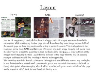 Layout
In a lot of magazines, I noticed that there is a bigger ratio of images to text so I used this
convention while making my double page spread. I used one big main image on one half of
the double page to show the musician the article is centred around. This is also done in the
examples above from NME and Kerrang. On top of my main image I used a pull quote from
the interview to attract the audience to read the text on the first page, as they will look at the
images before reading the text. I added more pictures to the page with the text on because
younger audiences would find looking at photos more appealing.
The interview text is in 3 small columns as I thought this would be the neatest way to display
it, and I coloured the interviewer’s questions in green, and the musicians answers in black to
clearly distinguish who was saying what. I added another pull quote to the middle of the page
so the interview didn’t look like one block of boring text.
 