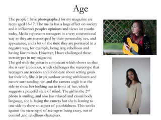 Age
The people I have photographed for my magazine are
teens aged 16-17. The media has a huge effect on society
and it influences peoples opinions and views on youths
today. Media represents teenagers in a very conventional
way as they are stereotyped by their personality, sex, and
appearance, and a lot of the time they are portrayed in a
negative way, for example, being lazy, rebellious and
having low morals. However, I have challenged these
stereotypes in my magazine.
The girl with the guitar is a musician which shows us that
she is very ambitious, which challenges the stereotype that
teenagers are reckless and don’t care about setting goals
for their life. She is in an outdoor setting with leaves and
nature surrounding her, and the camera angle is at the
side to show her looking out in front of her, which
suggests a peaceful state of mind. The girl in the 2nd
photo is smiling, and also has relaxed and casual body
language, she is facing the camera but she is leaning to
one side to show an aspect of youthfulness. This works
against the stereotype of teenagers being crazy, out of
control ,and rebellious characters.
 