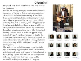 Gender
Images of both males and females have been used in
my magazine.
Females are usually portrayed stereotypically in music
magazines by having to deliver society’s expectations
of femininity to fit in with the theory of the Male
Gaze and to want female readers to aspire to be like
them. They are presented by having long styled hair,
exposing skin, such as cleavage, and using provocative
body language. I challenged this stereotype with one
of my female models who is also on my front cover.
Instead of revealing anything, she is fully clothed and
wearing a leather jacket to make her appear “edgy”
instead of “sexy”. Her body language is simple, she
doesn’t look like she’s trying to show anything off, yet
she still looks powerful. Instead of smiling, she looks
quite threatening which challenges the reader to read
the magazine.
The male photographed is wearing casual but indie
type of clothing, suggesting that he isn’t mainstream,
and the type of music he is playing is indie/alternative.
He is playing a guitar which shows that young males
today are able to write their own songs and be
successful, making them people to look up to.
 