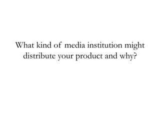 What kind of media institution might
distribute your product and why?
 