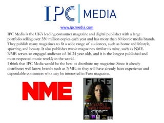 IPC Media is the UK’s leading consumer magazine and digital publisher with a large
portfolio selling over 350 million copies each year and has more than 60 iconic media brands.
They publish many magazines to fit a wide range of audiences, such as home and lifestyle,
sporting, and beauty. It also publishes music magazines similar to mine, such as NME.
NME serves an engaged audience of 16-24 year olds, and it is the longest published and
most respected music weekly in the world.
I think that IPC Media would be the best to distribute my magazine. Since it already
distributes well know brands such as NME, so they will have already have experience and
dependable consumers who may be interested in Fuse magazine.
www.ipcmedia.com
 