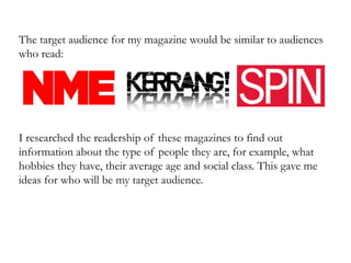 The target audience for my magazine would be similar to audiences
who read:
I researched the readership of these magazines to find out
information about the type of people they are, for example, what
hobbies they have, their average age and social class. This gave me
ideas for who will be my target audience.
 