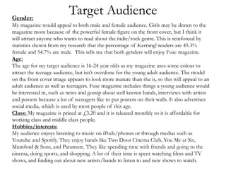 Target AudienceGender:
My magazine would appeal to both male and female audience. Girls may be drawn to the
magazine more because of the powerful female figure on the front cover, but I think it
will attract anyone who wants to read about the indie/rock genre. This is reinforced by
statistics shown from my research that the percentage of Kerrang! readers are 45.3%
female and 54.7% are male. This tells me that both genders will enjoy Fuse magazine.
Age:
The age for my target audience is 16-24 year olds as my magazine uses some colour to
attract the teenage audience, but isn’t overdone for the young adult audience. The model
on the front cover image appears to look more mature than she is, so this will appeal to an
adult audience as well as teenagers. Fuse magazine includes things a young audience would
be interested in, such as news and gossip about well known bands, interviews with artists
and posters because a lot of teenagers like to put posters on their walls. It also advertises
social media, which is used by most people of this age.
Class: My magazine is priced at £3.20 and it is released monthly so it is affordable for
working class and middle class people.
Hobbies/interests:
My audience enjoys listening to music on iPods/phones or through medias such as
Youtube and Spotify. They enjoy bands like Two Door Cinema Club, You Me at Six,
Mumford & Sons, and Paramore. They like spending time with friends and going to the
cinema, doing sports, and shopping. A lot of their time is spent watching films and TV
shows, and finding out about new artists/bands to listen to and new shows to watch.
 