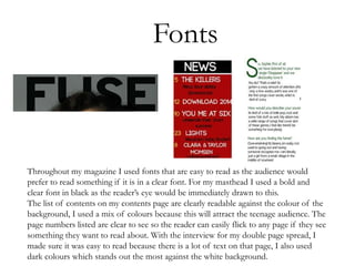 Fonts
Throughout my magazine I used fonts that are easy to read as the audience would
prefer to read something if it is in a clear font. For my masthead I used a bold and
clear font in black as the reader’s eye would be immediately drawn to this.
The list of contents on my contents page are clearly readable against the colour of the
background, I used a mix of colours because this will attract the teenage audience. The
page numbers listed are clear to see so the reader can easily flick to any page if they see
something they want to read about. With the interview for my double page spread, I
made sure it was easy to read because there is a lot of text on that page, I also used
dark colours which stands out the most against the white background.
 