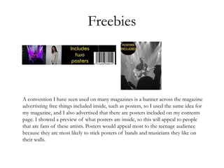 Freebies
A convention I have seen used on many magazines is a banner across the magazine
advertisting free things included inside, such as posters, so I used the same idea for
my magazine, and I also advertised that there are posters included on my contents
page. I showed a preview of what posters are inside, so this will appeal to people
that are fans of these artists. Posters would appeal most to the teenage audience
because they are most likely to stick posters of bands and musicians they like on
their walls.
 
