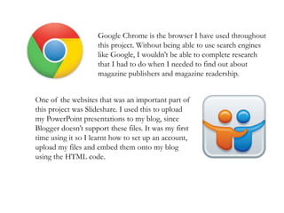 Google Chrome is the browser I have used throughout
this project. Without being able to use search engines
like Google, I wouldn’t be able to complete research
that I had to do when I needed to find out about
magazine publishers and magazine readership.
One of the websites that was an important part of
this project was Slideshare. I used this to upload
my PowerPoint presentations to my blog, since
Blogger doesn’t support these files. It was my first
time using it so I learnt how to set up an account,
upload my files and embed them onto my blog
using the HTML code.
 