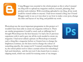 Using Blogger was essential to the whole project as this is what I created
my blog with to upload my magazine analysis, research, planning, final
product and evalution. With everything uploaded to my blog, all my work
could be viewed online to anyone. I had never created a blog, but I found
Blogger easily to use as it was clear to see how to make a new post, change
the titles and layout of my blog, and publish my work.
Photoshop was the most important programme in this project as I
wouldn’t have been able to create my magazine without it. There
are similar programmes I could’ve used, such as inDesign but I
thought Photoshop was the best because i’ve had a bit of previous
experience with it and it gave me all the tools needed to create my
magazine. I had never edited a picture on Photoshop or created
such a thing like a magazine before so I learnt how to change the
brightness/contrast, use the lasso tool to change the colour of
something specific, the stamp tool if I wanted something to blend
in, the colour picker tool to select a certain colour for something I
had used elsewhere, and the text tool. I also learnt how to create a
clipping mask, which was useful for resizing some of my images.
 