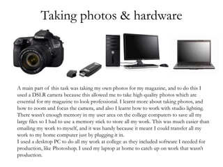 Taking photos & hardware
A main part of this task was taking my own photos for my magazine, and to do this I
used a DSLR camera because this allowed me to take high quality photos which are
essential for my magazine to look professional. I learnt more about taking photos, and
how to zoom and focus the camera, and also I learnt how to work with studio lighting.
There wasn’t enough memory in my user area on the college computers to save all my
large files so I had to use a memory stick to store all my work. This was much easier than
emailing my work to myself, and it was handy because it meant I could transfer all my
work to my home computer just by plugging it in.
I used a desktop PC to do all my work at college as they included software I needed for
production, like Photoshop. I used my laptop at home to catch up on work that wasn’t
production.
 