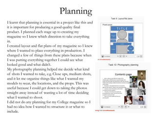 Planning
I learnt that planning is essential in a project like this and
it is important for producing a good quality final
product. I planned each stage up to creating my
magazine so I knew which direction to take everything
in.
I created layout and flat plans of my magazine so I knew
where I wanted to place everything in production. I
changed a few of things from these plans because when
I was putting everything together I could see what
looked good and what didn’t.
My photography planning helped me decide what kind
of shots I wanted to take, e.g. Close ups, medium shots,
and it let me organise things like what I wanted my
models to wear, the locations, and the props. This was
useful because I could get down to taking the photos
straight away instead of wasting a lot of time deciding
what I wanted to shoot.
I did not do any planning for my College magazine so I
had no idea how I wanted to structure it or what to
include.
 