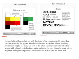 I created a Style Sheet to help me with the design of my magazine, and I planned my
colour scheme and the type of fonts I wanted to use. The colour scheme planning
became very helpful as I could just look at this when deciding which tones of colour
worked with others. I looked at fonts online and chose the ones I thought would suit my
magazine, and I got to experiment with which fonts worked well and which didn’t.
 