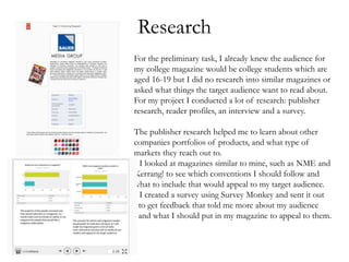 Research
For the preliminary task, I already knew the audience for
my college magazine would be college students which are
aged 16-19 but I did no research into similar magazines or
asked what things the target audience want to read about.
For my project I conducted a lot of research: publisher
research, reader profiles, an interview and a survey.
The publisher research helped me to learn about other
companies portfolios of products, and what type of
markets they reach out to.
I I looked at magazines similar to mine, such as NME and
Kerrang! to see which conventions I should follow and
what to include that would appeal to my target audience.
I I created a survey using Survey Monkey and sent it out
to get feedback that told me more about my audience
and what I should put in my magazine to appeal to them.
 