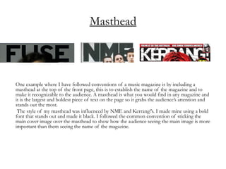 Masthead
One example where I have followed conventions of a music magazine is by including a
masthead at the top of the front page, this is to establish the name of the magazine and to
make it recognizable to the audience. A masthead is what you would find in any magazine and
it is the largest and boldest piece of text on the page so it grabs the audience’s attention and
stands out the most.
The style of my masthead was influenced by NME and Kerrang!’s. I made mine using a bold
font that stands out and made it black. I followed the common convention of sticking the
main cover image over the masthead to show how the audience seeing the main image is more
important than them seeing the name of the magazine.
 
