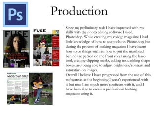 Production
Since my preliminary task I have improved with my
skills with the photo editing software I used,
Photoshop. While creating my college magazine I had
little knowledge of how to use tools on Photoshop, but
during the process of making magazine I have learnt
how to do things such as: how to put the masthead
behind the person on the front cover using the lasso
tool, creating clipping masks, adding text, adding shape
boxes, and being able to adjust brightness/contrast and
saturation on images.
Overall I believe I have progressed from the use of this
software as at the beginning I wasn’t experienced with
it but now I am much more confident with it, and I
have been able to create a professional looking
magazine using it.
 