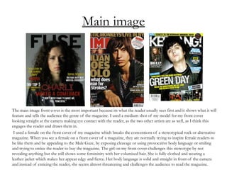 Main image
The main image front cover is the most important because its what the reader usually sees first and it shows what it will
feature and tells the audience the genre of the magazine. I used a medium shot of my model for my front cover
looking straight at the camera making eye contact with the reader, as the two other artists are as well, as I think this
engages the reader and draws them in.
I used a female on the front cover of my magazine which breaks the conventions of a stereotypical rock or alternative
magazine. When you see a female on a front cover of a magazine, they are normally trying to inspire female readers to
be like them and be appealing to the Male Gaze, by exposing cleavage or using provocative body language or smiling
and trying to entice the reader to buy the magazine. The girl on my front cover challenges this stereotype by not
revealing anything but she still shows some femininity with her volumised hair. She is fully clothed and wearing a
leather jacket which makes her appear edgy and fierce. Her body language is solid and straight in front of the camera
and instead of enticing the reader, she seems almost threatening and challenges the audience to read the magazine.
 