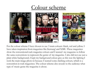 Colour scheme
For the colour scheme I have chosen to use 3 main colours: black, red and yellow. I
have taken inspiration from magazines like Kerrang! and NME. These magazines
show the conventional rock magazine colours and I wanted my magazine to follow
the same conventions to represent the genre of my magazine. I also did not use just a
plain white background, I kept my background colour grey as this was the lighting I
took the main image photo in because I wanted some clashing colours, which is a
convention in rock magazines. The colour scheme also reveals to the audience what
type of music genre the magazine is about.
 
