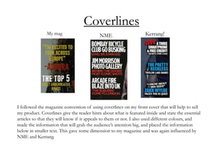 Coverlines
I followed the magazine convention of using coverlines on my front cover that will help to sell
my product. Coverlines give the reader hints about what is featured inside and state the essential
articles so that they will know if it appeals to them or not. I also used different colours, and
made the information that will grab the audience’s attention big, and placed the information
below in smaller text. This gave some dimension to my magazine and was again influenced by
NME and Kerrang.
My mag NME Kerrang!
 